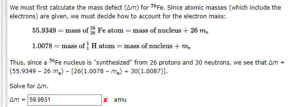 We must first calculate the mass defect (Am) for 56Fe. Since atomic masses (which include the
electrons) are given, we must decide how to account for the electron mass:
55.9349 = mass of Fe atom = mass of nucleus + 26 m.
1.0078 = mass of H atom = mass of nucleus + me
Thus, since a 56Fe nucleus is "synthesized" from 26 protons and 30 neutrons, we see that Am =
(55.9349 - 26 me) - [26(1.0078 - me) + 30(1.0087)].
Solve for Am.
Am = 59.9931
x amu
