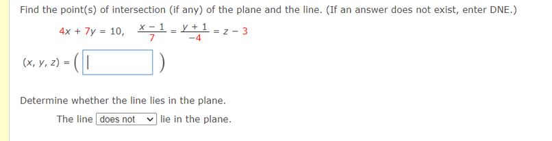 Find the point(s) of intersection (if any) of the plane and the line. (If an answer does not exist, enter DNE.)
4x + 7y = 10,
х-1
y +
1 = z - 3
7
-4
(х, у, 2) - (
Determine whether the line lies in the plane.
The line does not v lie in the plane.
