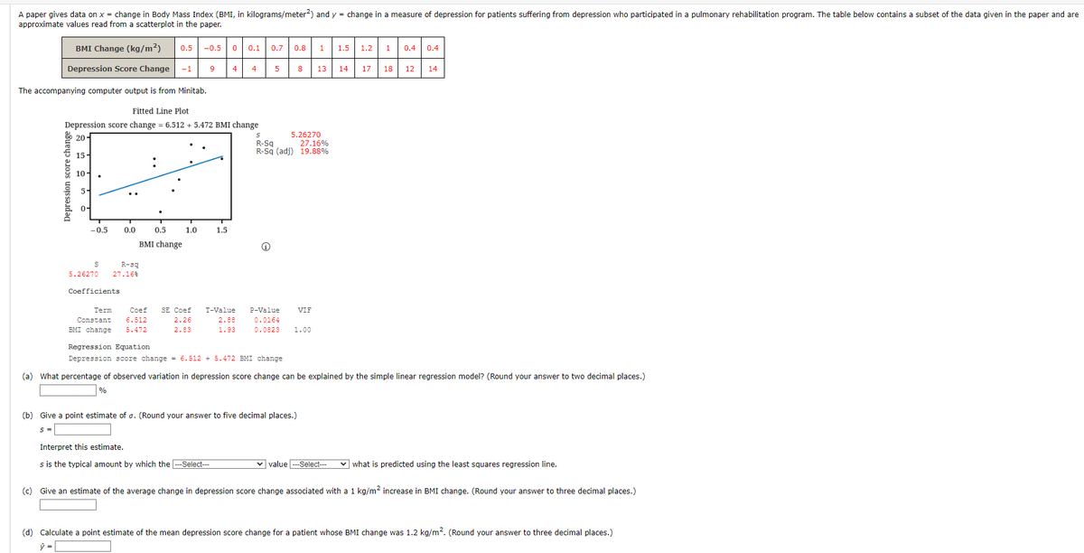 A paper gives data on x = change in Body Mass Index (BMI, in kilograms/meter?) and y = change in a measure of depression for patients suffering from depression who participated in a pulmonary rehabilitation program. The table below contains a subset of the data given in the paper and are
approximate values read from a scatterplot in the paper.
BMI Change (kg/m²)
0.5
-0.5
0.1
0.7 0.8
1
1.5
1.2 1
0.4
0.4
Depression Score Change
-1
4
4
5
8
13
14
17
18
12
14
The accompanying computer output is from Minitab.
Fitted Line Plot
Depression score change = 6.512 + 5.472 BMI change
5.26270
20-
R-Sq
R-Sq (adj) 19.88%
27.16%
15-
10-
5-
0-
-0.5
0.0
0.5
1.0
1.5
BMI change
R-są
5.26270
27.16%
Coefficients
Term
Coef
SE Coef
T-Value
P-Value
VIF
6.512
5.472
Constant
2.26
2.88
0.0164
BMI change
2.83
1.93
0.0823
1.00
Regression Equation
Depression score change = 6.512 + 5.472 BMI change
(a) What percentage of observed variation in depression score change can be explained by the simple linear regression model? (Round your answer to two decimal places.)
%
(b) Give a point estimate of a. (Round your answer to five decimal places.)
s =
Interpret this estimate.
s is the typical amount by which the -Select---
v value ---Select---
v what is predicted using the least squares regression line.
(c) Give an estimate of the average change in depression score change associated with a 1 kg/m2 increase in BMI change. (Round your answer to three decimal places.)
(d) Calculate a point estimate of the mean depression score change for a patient whose BMI change was 1.2 kg/m?. (Round your answer to three decimal places.)
Depression score change
•.
