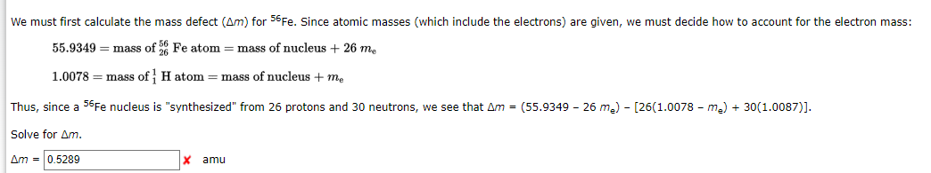 We must first calculate the mass defect (Am) for 56Fe. Since atomic masses (which include the electrons) are given, we must decide how to account for the electron mass:
55.9349 = mass of 56 Fe atom = mass of nucleus + 26 m.
1.0078 = mass of H atom = mass of nucleus + me
Thus, since a 56Fe nucleus is "synthesized" from 26 protons and 30 neutrons, we see that Am = (55.9349 - 26 m2) - [26(1.0078 - ma) + 30(1.0087)].
Solve for Am.
Am = 0.5289
amu
