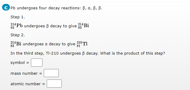 Pb undergoes four decay reactions: B, a, B, B.
Step 1.
Pb undergoes B decay to give 33 Bi
214
82
Step 2.
214 Bi undergoes a decay to give 210 TI
83
In the third step, TI-210 undergoes B decay. What is the product of this step?
symbol =
mass number =
atomic number =

