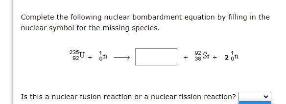 Complete the following nuclear bombardment equation by filling in the
nuclear symbol for the missing species.
235U + on
Sr + 2on
92
+
Is this a nuclear fusion reaction or a nuclear fission reaction?
