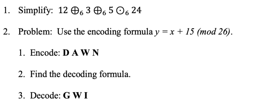 1. Simplify: 12 O6 3 O6 5 ©6 24
2. Problem: Use the encoding formula y = x + 15 (mod 26).
1. Encode: D A W N
2. Find the decoding formula.
3. Decode: G W I
