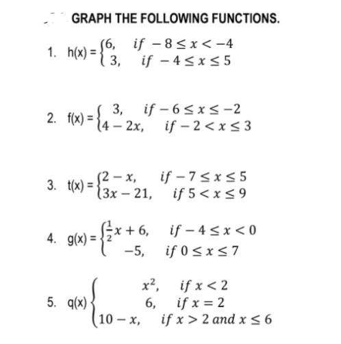 GRAPH THE FOLLOWING FUNCTIONS.
(6, if – 8<x < -4
3, if – 4 < x < 5
|
1. h(x) =
3,
2. f(x) =-
F 4 –
if – 6 < x < -2
2х, if -2 <xs3
if – 7<x< 5
S2 – x,
(3x – 21, if 5 <x<9
3. t(x) =
4. g(x) = -
{* +6, if – 4 sx< 0
:+ 6,
-5,
if 0 <x< 7
x², if x < 2
5. q(x)
6,
if x = 2
10 – x,
if x > 2 and x <6
