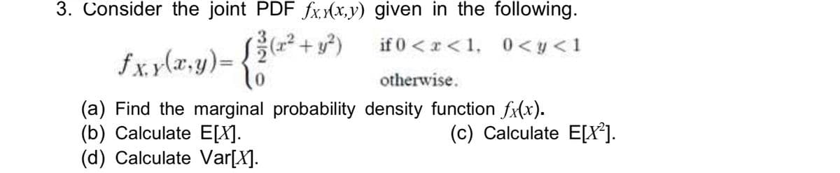 3. Consider the joint PDF fxx(x,y) given in the following.
fx. y(x,y)=
(x2
if 0 <x <1, 0<y<1
otherwise.
(a) Find the marginal probability density function fx(x).
(b) Calculate E[X].
(d) Calculate Var[X].
(c) Calculate E[X*].
