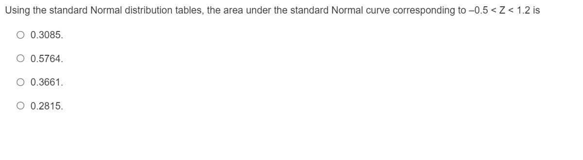 Using the standard Normal distribution tables, the area under the standard Normal curve corresponding to -0.5 < Z < 1.2 is
O 0.3085.
O 0.5764.
O 0.3661.
O 0.2815.
