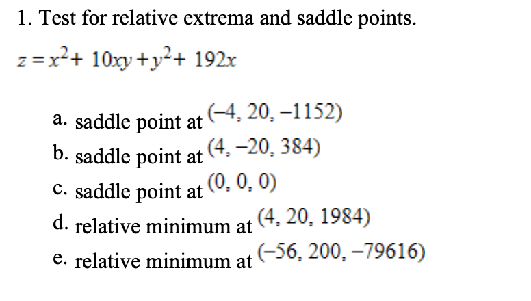 1. Test for relative extrema and saddle points.
z =x²+ 10xy +y²+ 192x
a. saddle point at(4, 20, –1152)
b. saddle point at
(4, –20, 384)
C. saddle point at (0, 0, 0)
d. relative minimum at (4. 20, 1984)
e. relative minimum at -56, 200, -79616)

