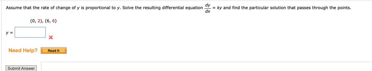 dy
Assume that the rate of change of y is proportional to y. Solve the resulting differential equation
dx
ky and find the particular solution that passes through the points.
%3D
(0, 2), (6, 6)
y =
Need Help?
Read It
Submit Answer
