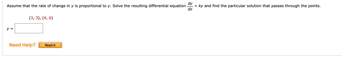 dy
Assume that the rate of change in y is proportional to y. Solve the resulting differential equation
= ky and find the particular solution that passes through the points.
dx
(3, 3), (4, 6)
y =
Need Help?
Read It
