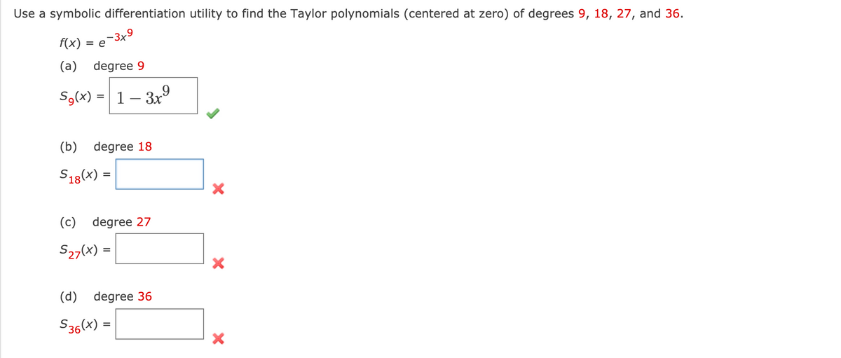 Use a symbolic differentiation utility to find the Taylor polynomials (centered at zero) of degrees 9, 18, 27, and 36.
f(x)
=e -3x9
(a) degree 9
Sg(x) = 1– 3x9
(b) degree 18
S18(x) =
(c) degree 27
S27(x) =
(d) degree 36
S36(x) =
