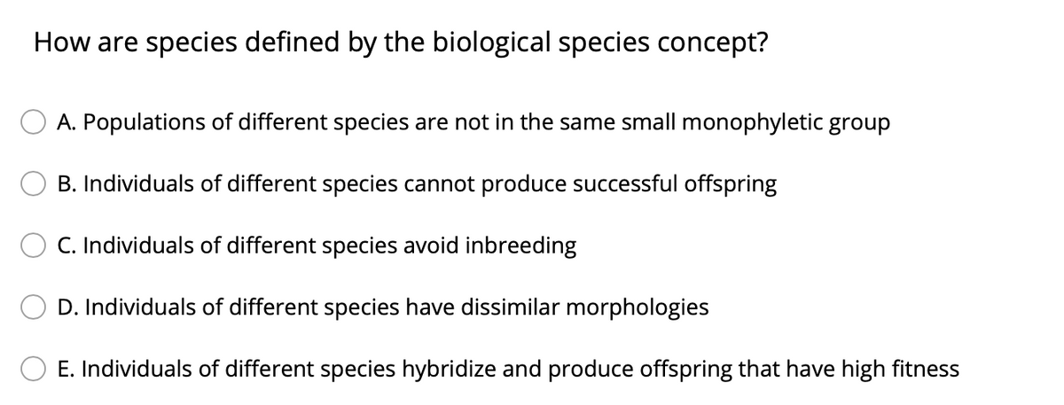 How are species defined by the biological species concept?
A. Populations of different species are not in the same small monophyletic group
B. Individuals of different species cannot produce successful offspring
C. Individuals of different species avoid inbreeding
D. Individuals of different species have dissimilar morphologies
O E. Individuals of different species hybridize and produce offspring that have high fitness
