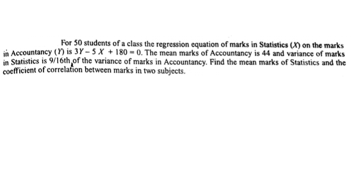 For 50 students of a class the regression equation of marks in Statistics (X) on the marks
in Accountancy (Y) is 3Y – 5 X + 180 = 0. The mean marks of Accountancy is 44 and variance of marks
in Statistics is 9/16th of the variance of marks in Accountancy. Find the mean marks of Statistics and the
coefficient of correlation between marks in two subjects.
