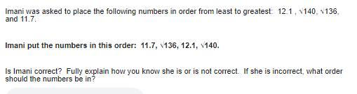 Imani was asked to place the following numbers in order from least to greatest: 12.1, 140, 136,
and 11.7.
Imani put the numbers in this order: 11.7, 136, 12.1, 140.
Is Imani correct? Fully explain how you know she is or is not correct. If she is incorrect, what order
should the numbers be in?
