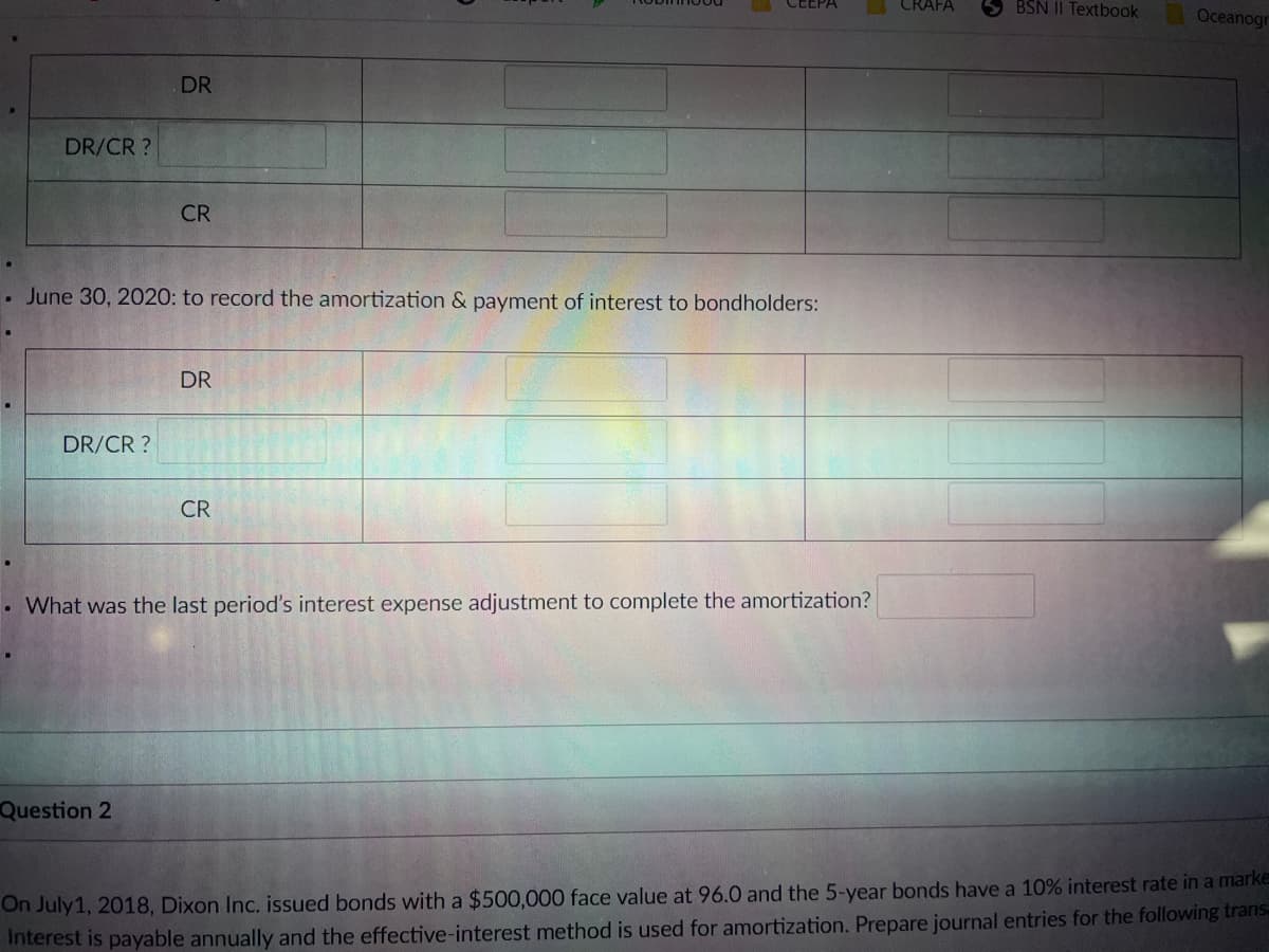 CRAFA
BSN II Textbook
Oceanogr
DR
DR/CR ?
CR
. June 30, 2020: to record the amortization & payment of interest to bondholders:
DR
DR/CR ?
CR
• What was the last period's interest expense adjustment to complete the amortization?
Question 2
On July1, 2018, Dixon Inc. issued bonds with a $500,000 face value at 96.0 and the 5-year bonds have a 10% interest rate in a marke
Interest is payable annually and the effective-interest method is used for amortization. Prepare journal entries for the following trans
