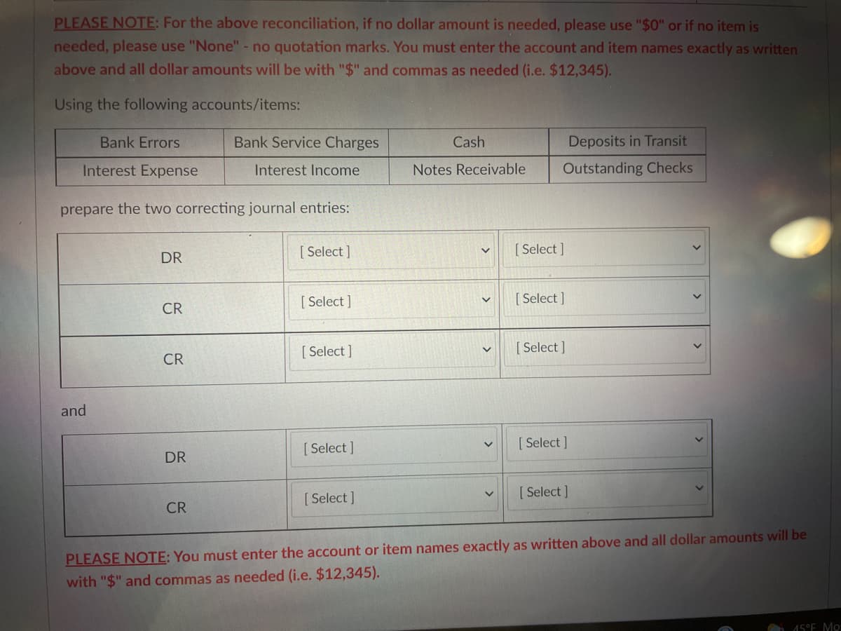 PLEASE NOTE: For the above reconciliation, if no dollar amount is needed, please use "$0" or if no item is
needed, please use "None" - no quotation marks. You must enter the account and item names exactly as written
above and all dollar amounts will be with "$" and commas as needed (i.e. $12,345).
Using the following accounts/items:
Bank Errors
Bank Service Charges
Cash
Deposits in Transit
Interest Expense
Interest Income
Notes Receivable
Outstanding Checks
prepare the two correcting journal entries:
[ Select ]
[ Select ]
DR
[ Select ]
[ Select ]
CR
[ Select ]
[ Select ]
CR
and
[ Select ]
[ Select ]
DR
[ Select ]
[ Select ]
CR
PLEASE NOTE: You must enter the account or item names exactly as written above and all dollar amounts will be
with "$" and commas as needed (i.e. $12,345).
15°E Mo
>
