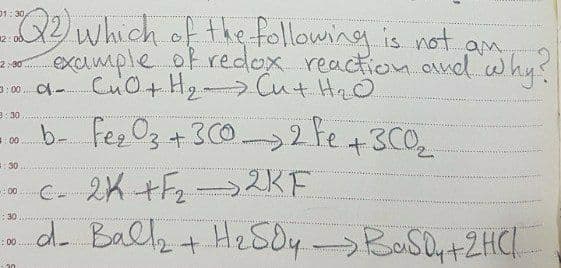 Q2 which of the following is not a
exumple of redlex reaction and why?
01: 30
12: 0d.
2:30
3: 00. O-
3:30
3+
:00
30
,2KF
C- 2K +F2-
do Ballk + He SOyBoSOy+2HCI
00
:30
: 00
30
