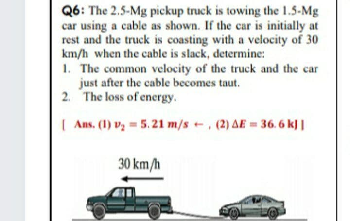 Q6: The 2.5-Mg pickup truck is towing the 1.5-Mg
car using a cable as shown. If the car is initially at
rest and the truck is coasting with a velocity of 30
km/h when the cable is slack, determine:
1. The common velocity of the truck and the car
just after the cable becomes taut.
2. The loss of energy.
| Ans. (1) vz = 5.21 m/s , (2) AE = 36. 6 kJ|
30 km/h
