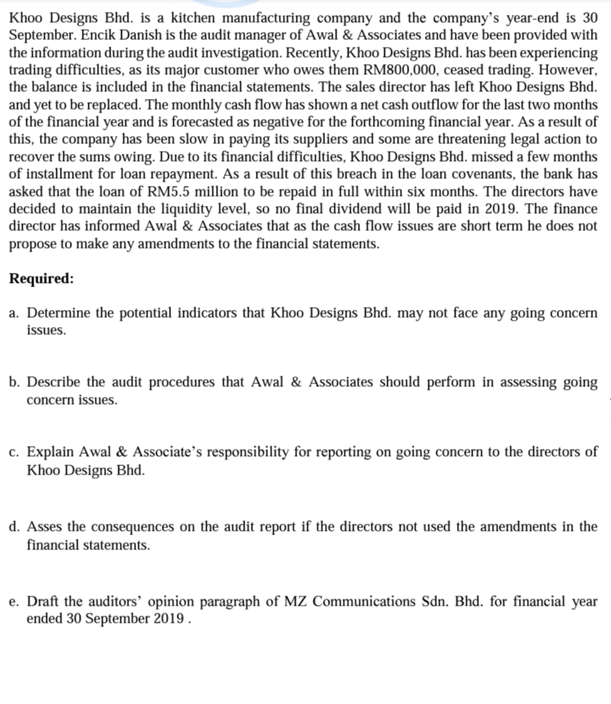 Khoo Designs Bhd. is a kitchen manufacturing company and the company's year-end is 30
September. Encik Danish is the audit manager of Awal & Associates and have been provided with
the information during the audit investigation. Recently, Khoo Designs Bhd. has been experiencing
trading difficulties, as its major customer who owes them RM800,000, ceased trading. However,
the balance is included in the financial statements. The sales director has left Khoo Designs Bhd.
and yet to be replaced. The monthly cash flow has shown a net cash outflow for the last two months
of the financial year and is forecasted as negative for the forthcoming financial year. As a result of
this, the company has been slow in paying its suppliers and some are threatening legal action to
recover the sums owing. Due to its financial difficulties, Khoo Designs Bhd. missed a few months
of installment for loan repayment. As a result of this breach in the loan covenants, the bank has
asked that the loan of RM5.5 million to be repaid in full within six months. The directors have
decided to maintain the liquidity level, so no final dividend will be paid in 2019. The finance
director has informed Awal & Associates that as the cash flow issues are short term he does not
propose to make any amendments to the financial statements.
Required:
a. Determine the potential indicators that Kh00 Designs Bhd. may not face any going concern
issues.
b. Describe the audit procedures that Awal & Associates should perform in assessing going
concern issues.
c. Explain Awal & Associate's responsibility for reporting on going concern to the directors of
Khoo Designs Bhd.
d. Asses the consequences on the audit report if the directors not used the amendments in the
financial statements.
e. Draft the auditors’ opinion paragraph of MZ Communications Sdn. Bhd. for financial year
ended 30 September 2019 .
