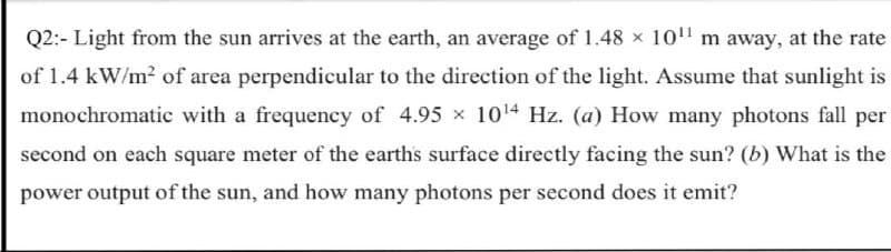 Q2:- Light from the sun arrives at the earth, an average of 1.48 x 10" m away, at the rate
of 1.4 kW/m2 of area perpendicular to the direction of the light. Assume that sunlight is
monochromatic with a frequency of 4.95 x 1014 Hz. (a) How many photons fall per
second on each square meter of the earths surface directly facing the sun? (b) What is the
power output of the sun, and how many photons per second does it emit?
