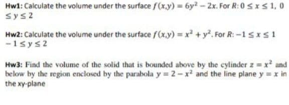 Hwl: Calculate the volume under the surface f(x.y) 6y2-2x. For R: 0 sxs 1, 0
sys2
Hw2: Calculate the volume under the surface f(x.y) x +y. For R: -1sxs1
-1sys2
Hw3: Find the volume of the solid that is bounded above by the cylinder z x and
below by the region enclosed by the parabola y 2-x and the line plane y x in
the xy-plane
