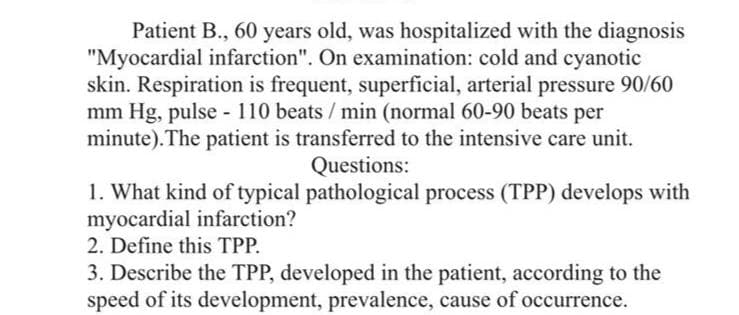 Patient B., 60 years old, was hospitalized with the diagnosis
"Myocardial infarction". On examination: cold and cyanotic
skin. Respiration is frequent, superficial, arterial pressure 90/60
mm Hg, pulse - 110 beats / min (normal 60-90 beats per
minute). The patient is transferred to the intensive care unit.
Questions:
1. What kind of typical pathological process (TPP) develops with
myocardial infarction?
2. Define this TPP.
3. Describe the TPP, developed in the patient, according to the
speed of its development, prevalence, cause of occurrence.
