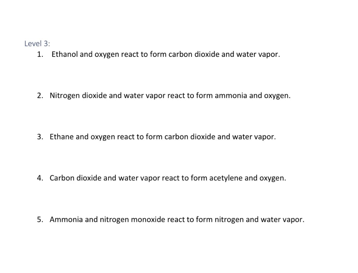 Level 3:
1.
Ethanol and oxygen react to form carbon dioxide and water vapor.
2. Nitrogen dioxide and water vapor react to form ammonia and oxygen.
3. Ethane and oxygen react to form carbon dioxide and water vapor.
4. Carbon dioxide and water vapor react to form acetylene and oxygen.
5. Ammonia and nitrogen monoxide react to form nitrogen and water vapor.
