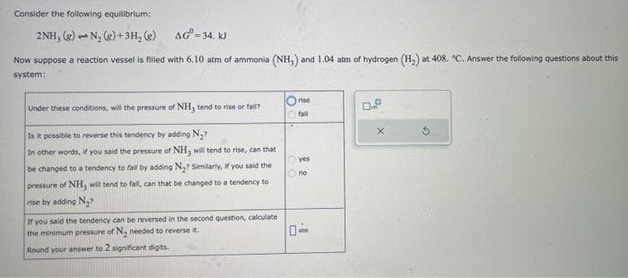 Consider the following equilibrium:
2NH, (g) N₂(g) + 3H₂(g)
AG=34. KJ
Now suppose a reaction vessel is filled with 6.10 atm of ammonia (NH,) and 1.04 atm of hydrogen (H₂) at 408. "C. Answer the following questions about this
system:
Under these conditions, will the pressure of NH, tend to rise or fall?
Is it possible to reverse this tendency by adding N₂?
In other words, if you said the pressure of NH3 will tend to rise, can that
be changed to a tendency to fall by adding N₂? Similarly, if you said the
pressure of NH3 will tend to fall, can that be changed to a tendency to
rise by adding N₂?
If you said the tendency can be reversed in the second question, calculate
the minimum pressure of N₂ needed to reverse it.
Round your answer to 2 significant digits.
rise
fall
yes
no
X