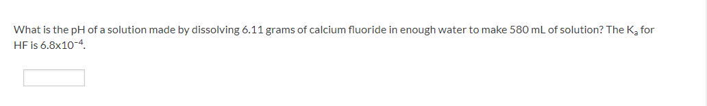 What is the pH of a solution made by dissolving 6.11 grams of calcium fluoride in enough water to make 580 mL of solution? The K₂ for
HF is 6.8x10-4.