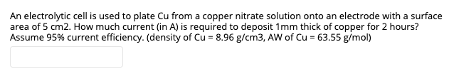 An electrolytic cell is used to plate Cu from a copper nitrate solution onto an electrode with a surface
area of 5 cm2. How much current (in A) is required to deposit 1mm thick of copper for 2 hours?
Assume 95% current efficiency. (density of Cu = 8.96 g/cm3, AW of Cu = 63.55 g/mol)
