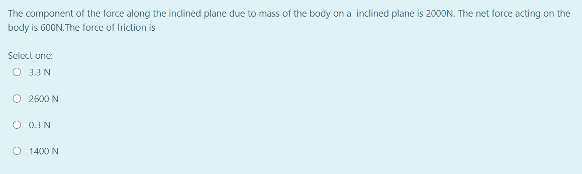 The component of the force along the inclined plane due to mass of the body on a inclined plane is 2000N. The net force acting on the
body is 600N.The force of friction is
Select one:
O 3.3 N
O 2600 N
O 0.3 N
O 1400 N
