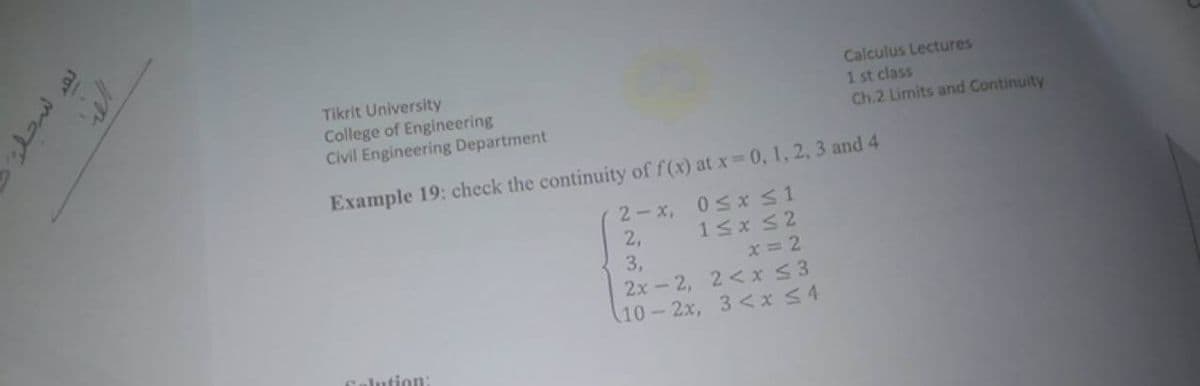 Tikrit University
College of Engineering
Civil Engineering Department
Calculus Lectures
1 st class
Ch.2 Limits and Continuity
Example 19: check the continuity of f (x) at x 0, 1, 2, 3 and 4
05x S1
15x S2
2-x,
2,
3,
2x-2, 2< x S3
(10-2x, 3<x S4
x = 2
Calution:
