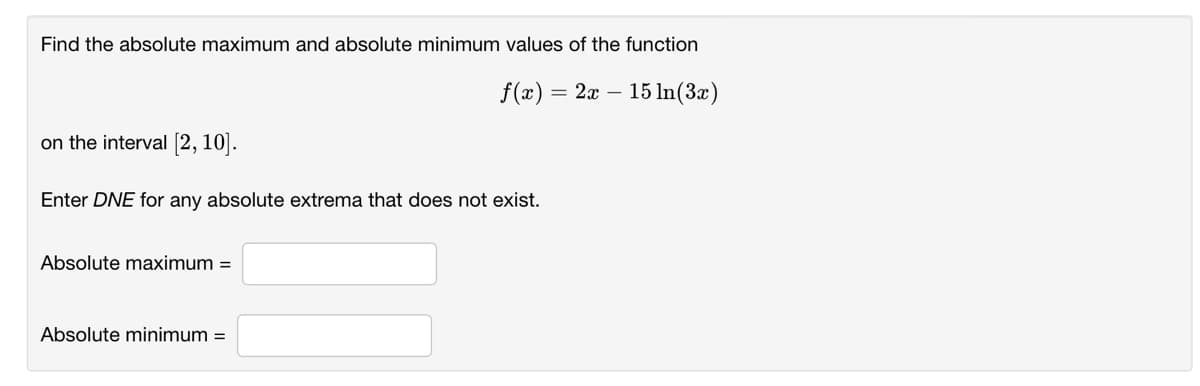 Find the absolute maximum and absolute minimum values of the function
f(x) =
2x – 15 In(3x)
on the interval [2, 10].
Enter DNE for any absolute extrema that does not exist.
Absolute maximum =
Absolute minimum =
