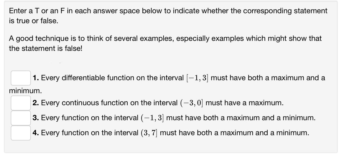 Enter a T or an F in each answer space below to indicate whether the corresponding statement
is true or false.
A good technique is to think of several examples, especially examples which might show that
the statement is false!
1. Every differentiable function on the interval [-1, 3] must have both a maximum and a
minimum.
2. Every continuous function on the interval (-3,0] must have a maximum.
3. Every function on the interval (-1, 3] must have both a maximum and a minimum.
4. Every function on the interval (3, 7] must have both a maximum and a minimum.
