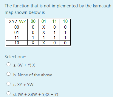 The function that is not implemented by the karnaugh
map shown below is
XYI WZ 00
01
11
10
00
X
01
X
1
11
1
1
1
1
10
X
X
Select one:
O a. (W + Y) X
O b. None of the above
O c. XY + YW
O d. (W + X)(W + Y)(X + Y)
