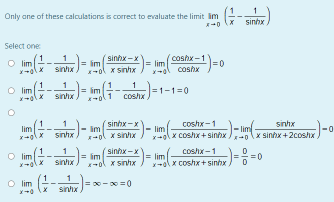 1
Only one of these calculations is correct to evaluate the limit lim
sinhx,
X+0
Select one:
1
lim
´sinhx – x
lim
´coshx-1
lim
1
= 0
sinhx
coshx
x-ol x sinhx
X+0
1
lim
1
= lim
= 1-1=0
sinhx
coshx
X+0
X+0
1
lim
´sinhx – x
= lim
coshx –1
1
sinhx
= lim
lim
x+0\x coshx+ sinhx
= 0
x sinhx +2coshx ,
sinhx
x-ol x sinhx
coshx –1
1
O lim
sinhx-x
lim
X+0
1
lim
= 0
x sinhx
x-olx coshx+sinhx )¯ ō
sinhx
1
O lim
1
= 00 - 00 = 0
sinhx
X+0
