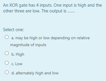 An XOR gate has 4 inputs. One input is high and the
other three are low. The output is .
Select one:
O a. may be high or low depending on relative
magnitude of inputs
O b. High
c. Low
O d. alternately high and low
