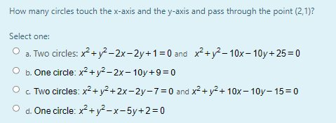 How many circles touch the x-axis and the y-axis and pass through the point (2,1)?
Select one:
O a. Two circles: x?+y² -2x-2y+1=0 and x2+ y? – 10x- 10y+25=0
O b. One circle: x2+y2- 2x- 10y+9=0
c. Two circles: x2 + y2 +2x-2y-7=0 and x2+ y2+ 10x– 10y- 15=0
d. One circle: x?+y²-x-5y+2=D0
