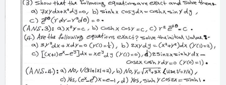 |(3) show that the Following equatioveare exact and Solve thema
a) 7xydx+x*dy-o, b) sinhx cosydx=ceshxsiny dy,
ノ
c) z° (r dr-Yde) = o .
CANS.3): a)x y=c, b) Coshx Cosy =C, c) re2-c.
(4) Are the following equations exact? solve theinitial Value 8-
a) 3y?dx+ Xdy=o CYCI) =), b) 2xydy=(x²+Ye)dx (YCI)=2),
c) [(x+H)eX-e°Jdx = xedy (Y)=0),d)esinzxsinhrdx-
Cosex Cosh ydy=o (Y(0) =1) •
(ANS.4): a) No, /3ln/xl+2),b)No, V-x+3X (use V=Y/x),
c) Yes, Cexe)x=e-I,d) Yes, sinh y Cos2x =Sinh|.
%3D
