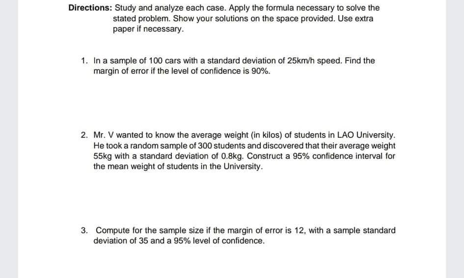 Directions: Study and analyze each case. Apply the formula necessary to solve the
stated problem. Show your solutions on the space provided. Use extra
paper if necessary.
1. In a sample of 100 cars with a standard deviation of 25km/h speed. Find the
margin of error if the level of confidence is 90%.
2. Mr. V wanted to know the average weight (in kilos) of students in LAO University.
He took a random sample of 300 students and discovered that their average weight
55kg with a standard deviation of 0.8kg. Construct a 95% confidence interval for
the mean weight of students in the University.
3. Compute for the sample size if the margin of error is 12, with a sample standard
deviation of 35 and a 95% level of confidence.
