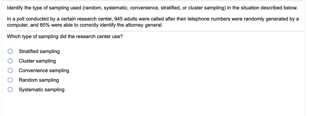 Identify the type of sampling used (random, systematic, convenience, stratified, or cluster sampling) in the situation described below.
In a poll conducted by a certain research center, 945 adults were called after their telephone numbers were randomly generated by a
computer, and 85% were able to correctly identify the attorney general.
Which type of sampling did the research center use?
Stratified sampling
Cluster sampling
Convenience sampling
Random sampling
Systematic sampling
