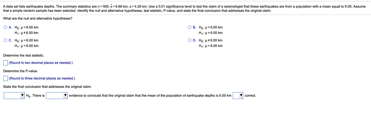 A data set lists earthquake depths. The summary statistics are n = 500, x = 6.68 km, s= 4.26 km. Use a 0.01 significance level to test the claim of a seismologist that these earthquakes are from a population with a mean equal to 6.00. Assume
that a simple random sample has been selected. Identify the null and alternative hypotheses, test statistic, P-value, and state the final conclusion that addresses the original claim.
What are the null and alternative hypotheses?
Ο Α. H0: μ= 6.00 km
H1:µ#6.00 km
В. Но: и%36.00 km
H1: µ> 6.00 km
C. Ho: µ= 6.00 km
H1:µ<6.00 km
D. Ho: µ+6.00 km
%3D
H1: µ= 6.00 km
Determine the test statistic.
(Round to two decimal places as needed.)
Determine the P-value.
(Round to three decimal places as needed.)
State the final conclusion that addresses the original claim.
Ho. There is
evidence to conclude that the original claim that the mean of the population of earthquake depths is 6.00 km
correct.
