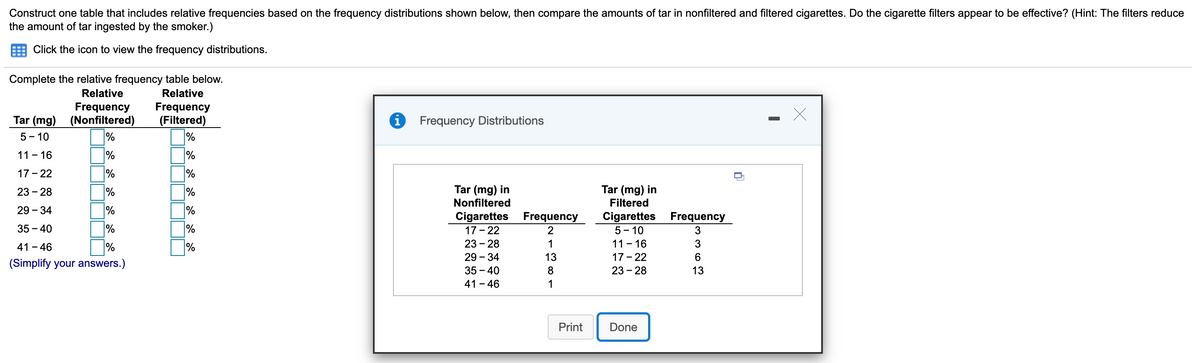 Construct one table that includes relative frequencies based on the frequency distributions shown below, then compare the amounts of tar in nonfiltered and filtered cigarettes. Do the cigarette filters appear to be effective? (Hint: The filters reduce
the amount of tar ingested by the smoker.)
Click the icon to view the frequency distributions.
Complete the relative frequency table below.
Relative
Relative
Frequency
Tar (mg) (Nonfiltered)
%
Frequency
(Filtered)
%
Frequency Distributions
5- 10
11 - 16
%
17 - 22
%
%
置一實T
Tar (mg) in
Nonfiltered
23 - 28
%
%
Tar (mg) in
Filtered
29 - 34
%
Cigarettes Frequency
17 - 22
23 - 28
Cigarettes Frequency
35 - 40
%
%
2
5 - 10
41 - 46
%
%
1
11 - 16
3
29 - 34
13
17 - 22
(Simplify your answers.)
35 – 40
8
23 - 28
13
41 - 46
1
Print
Done
