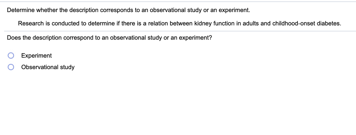 Determine whether the description corresponds to an observational study or an experiment.
Research is conducted to determine if there is a relation between kidney function in adults and childhood-onset diabetes.
Does the description correspond to an observational study or an experiment?
Experiment
Observational study
