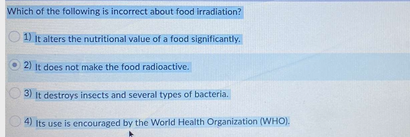 Which of the following is incorrect about food irradiation?
1) It alters the nutritional value of a food significantly.
2) It does not make the food radioactive.
3) It destroys insects and several types of bacteria.
4) Its use is encouraged by the World Health Organization (WHO).
