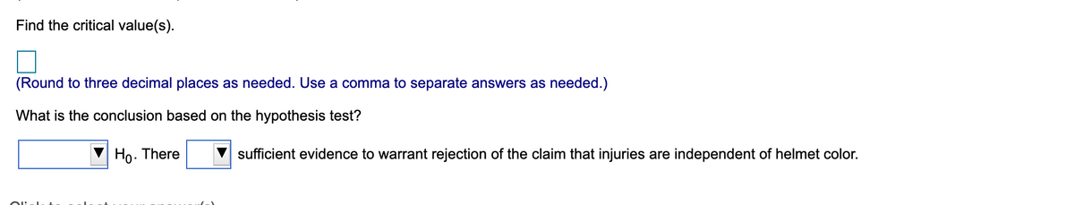 Find the critical value(s).
(Round to three decimal places as needed. Use a comma to separate answers as needed.)
What is the conclusion based on the hypothesis test?
Ho. There
sufficient evidence to warrant rejection of the claim that injuries are independent of helmet color.
