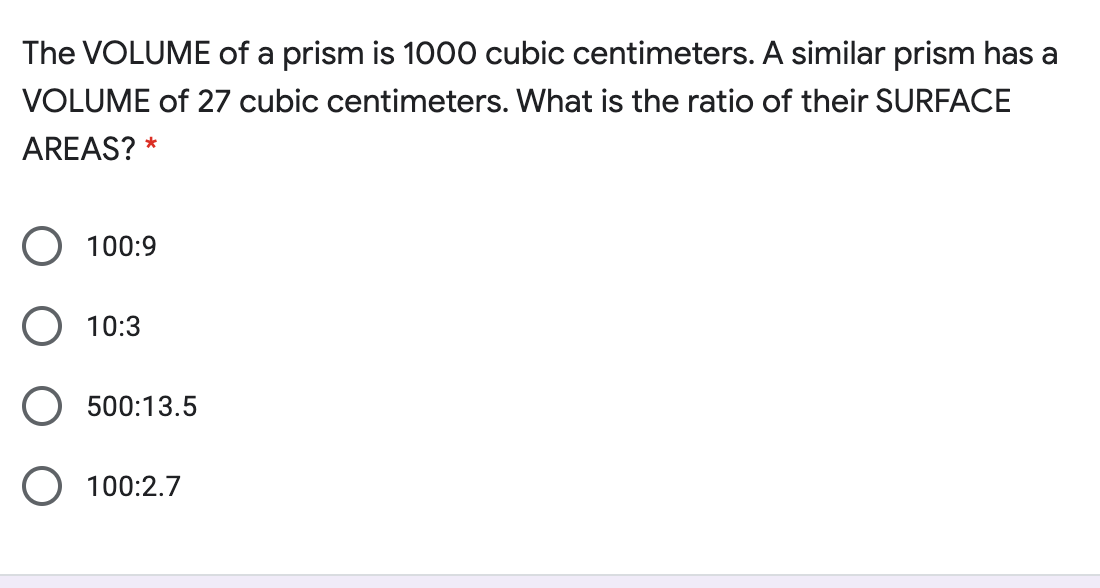 The VOLUME of a prism is 1000 cubic centimeters. A similar prism has a
VOLUME of 27 cubic centimeters. What is the ratio of their SURFACE
AREAS? *
O 100:9
O 10:3
500:13.5
O 100:2.7
