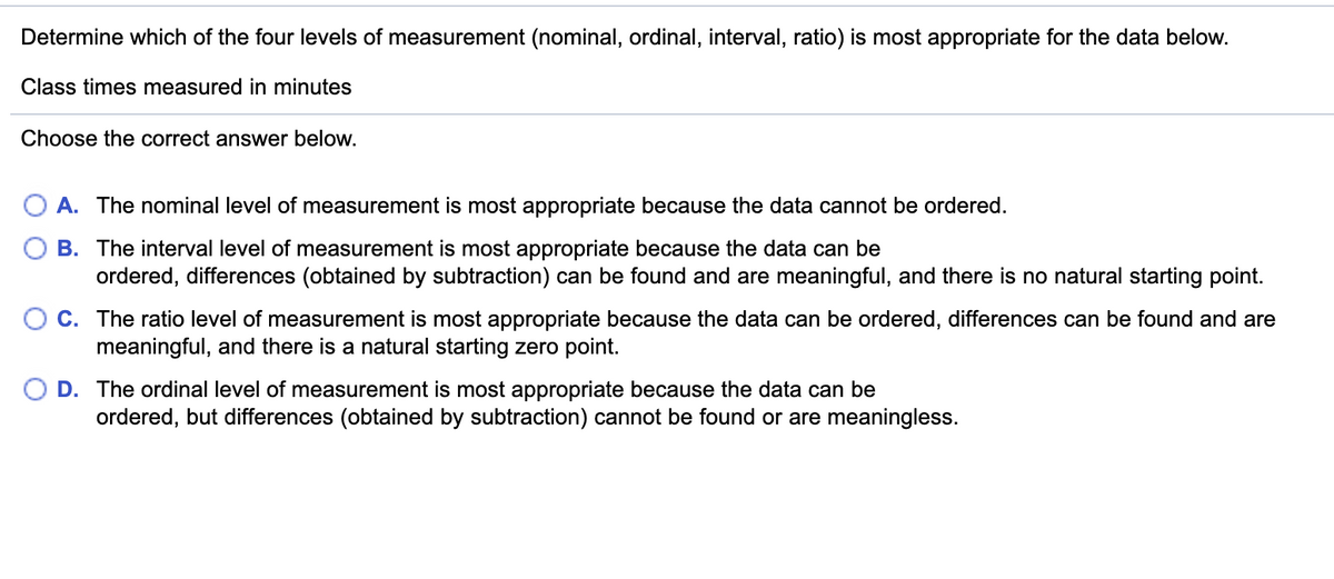 Determine which of the four levels of measurement (nominal, ordinal, interval, ratio) is most appropriate for the data below.
Class times measured in minutes
Choose the correct answer below.
O A. The nominal level of measurement is most appropriate because the data cannot be ordered.
B. The interval level of measurement is most appropriate because the data can be
ordered, differences (obtained by subtraction) can be found and are meaningful, and there is no natural starting point.
C. The ratio level of measurement is most appropriate because the data can be ordered, differences can be found and are
meaningful, and there is a natural starting zero point.
D. The ordinal level of measurement is most appropriate because the data can be
ordered, but differences (obtained by subtraction) cannot be found or are meaningless.
