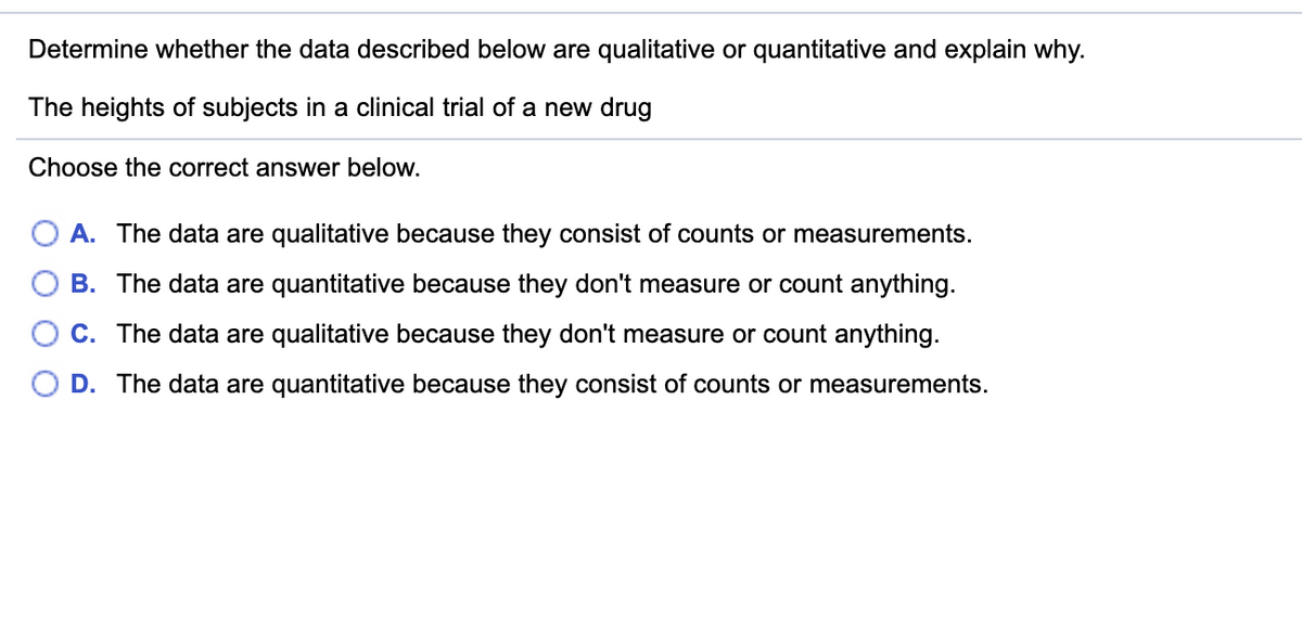 Determine whether the data described below are qualitative or quantitative and explain why.
The heights of subjects in a clinical trial of a new drug
Choose the correct answer below.
O A. The data are qualitative because they consist of counts or measurements.
B. The data are quantitative because they don't measure or count anything.
O C. The data are qualitative because they don't measure or count anything.
O D. The data are quantitative because they consist of counts or measurements.
