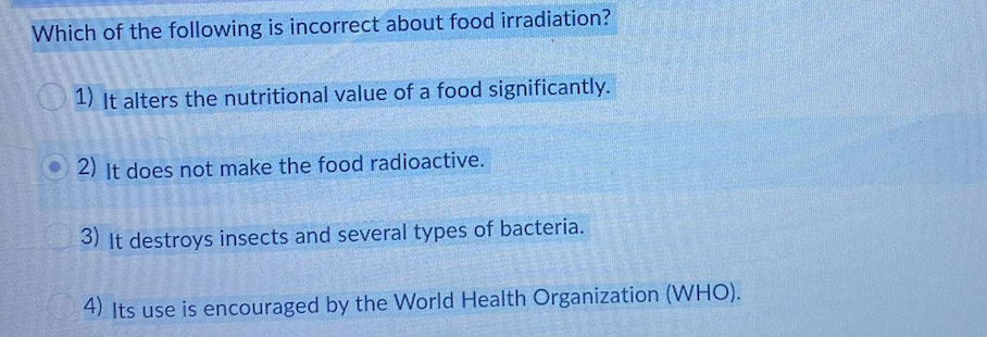 Which of the following is incorrect about food irradiation?
1) it alters the nutritional value of a food significantly.
O 2) It does not make the food radioactive.
3) It destroys insects and several types of bacteria.
4) Its use is encouraged by the World Health Organization (WHO).
