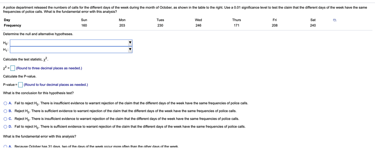 A police department released the numbers of calls for the different days of the week during the month of October, as shown in the table to the right. Use a 0.01 significance level to test the claim that the different days of the week have the same
frequencies of police calls. What is the fundamental error with this analysis?
Day
Sun
Mon
Tues
Wed
Thurs
Fri
Sat
Frequency
160
203
230
246
171
208
240
Determine the null and alternative hypotheses.
Ho:
H1:
Calculate the test statistic, x.
x2 = (Round to three decimal places as needed.)
Calculate the P-value.
P-value =
(Round to four decimal places as needed.)
What is the conclusion for this hypothesis test?
O A. Fail to reject Ho. There is insufficient evidence to warrant rejection of the claim that the different days of the week have the same frequencies of police calls.
O B. Reject Ho. There is sufficient evidence to warrant rejection of the claim that the different days of the week have the same frequencies of police calls.
C. Reject Ho: There is insufficient evidence to warrant rejection of the claim that the different days of the week have the same frequencies of police calls.
D. Fail to reject Ho. There is sufficient evidence to warrant rejection of the claim that the different days of the week have the same frequencies of police calls.
What is the fundamental error with this analysis?
O A. Because October has 31 davs, two of the davs of the week occur more often than the other davs of the week.
